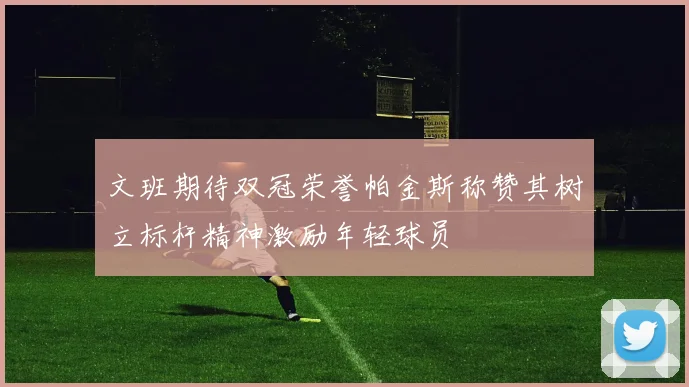 文班期待双冠荣誉帕金斯称赞其树立标杆精神激励年轻球员